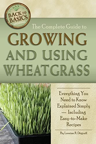 The Complete Guide to Growing and Using Wheatgrass: Everything You Need to Know Explained Simply, Including Easy-To-Make Recipes (Back to Basics Growing)