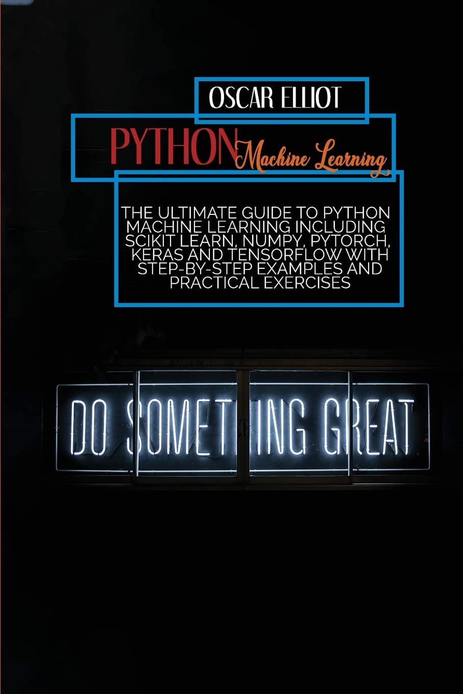 Python Machine Learning: The Ultimate Guide to Python Machine Learning Including Scikit Learn, Numpy, PyTorch, Keras And Tensorflow With Step-By-Step Examples And PRACTICAL Exercises