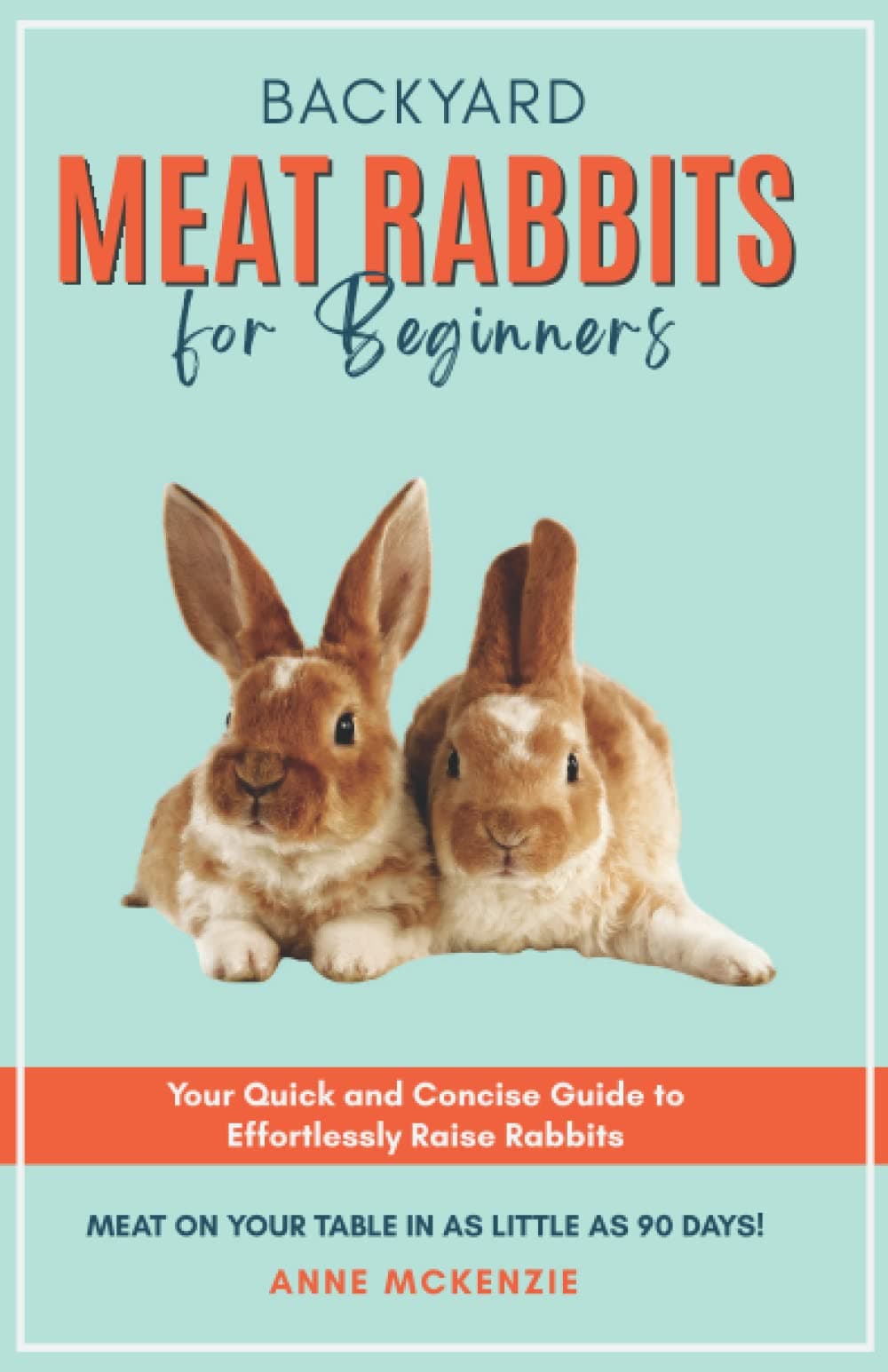 Backyard Meat Rabbits for Beginners: Your Quick and Concise Guide to Effortlessly Raise Rabbits Meat on Your Table in as Little as 90 Days!