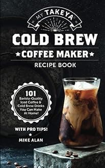 My Takeya Cold Brew Coffee Maker Recipe Book: 101 Barrista-Quality Iced Coffee & Cold Brew Drinks You Can Make At Home!