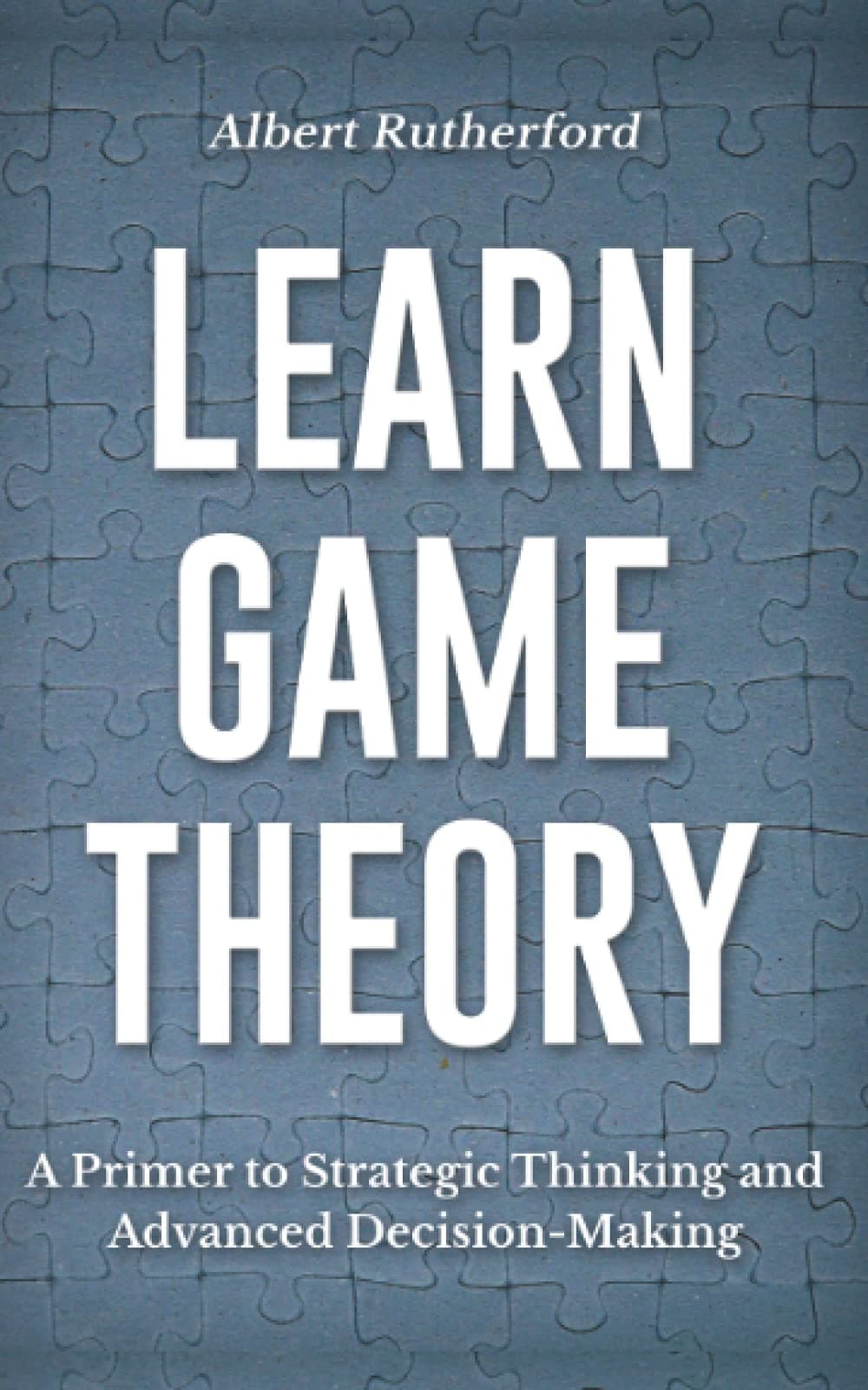 Learn Game Theory: A Primer to Strategic Thinking and Advanced Decision-Making. (Game Theory Series)